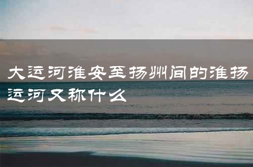 大运河淮扬运河淮安至扬州段：历史悠久的水路交通要道，促进经济发展  第1张