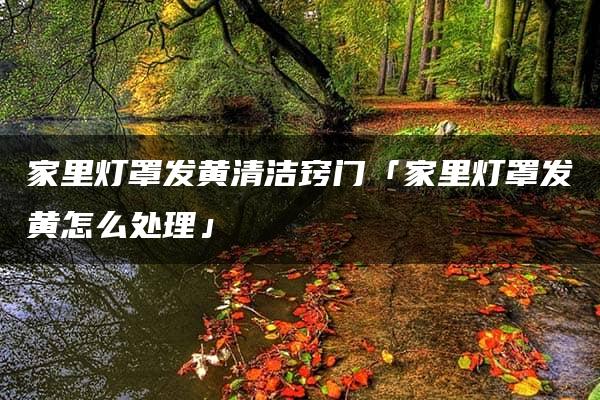 家里灯罩发黄的处理方法及清洁窍门汇总  第1张