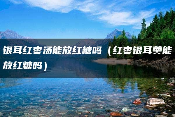 银耳红枣汤能放红糖吗？红枣银耳羹加牛奶和红糖的正确搭配方法  第1张